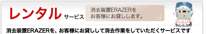 レンタルサービス 消去装置ERAZERをお客様にお貸しします。 消去装置ERAZERを、お客様にお貸しして消去作業をしていただくサービスです。