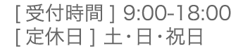 [ 受付時間 ] 9:00-18:00 [ 定休日 ] 土・日・祝日