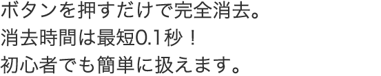 ボタンを押すだけで完全消去。消去時間は最短0.1秒！ 初心者でも簡単に扱えます。