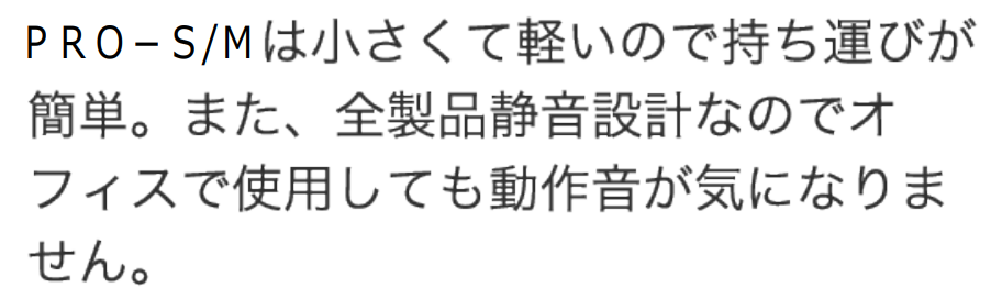 PRO-S/PRO-Mは小さくて軽いので持ち運びが簡単。また、全製品静音設計なのでオフィスで使用しても動作音が気になりません。