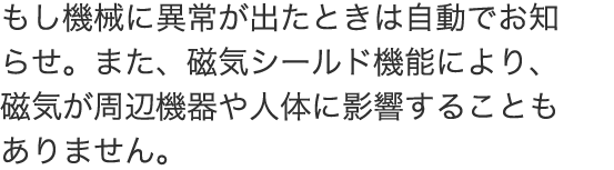  もし機械に異常が出たときは自動でお知らせ。また、磁気シールド機能により、磁気が周辺機器や人体に影響することもありません。